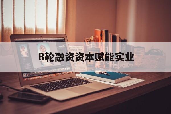 中卫市B轮融资资本赋能实业(b轮融资公司值得工作吗)